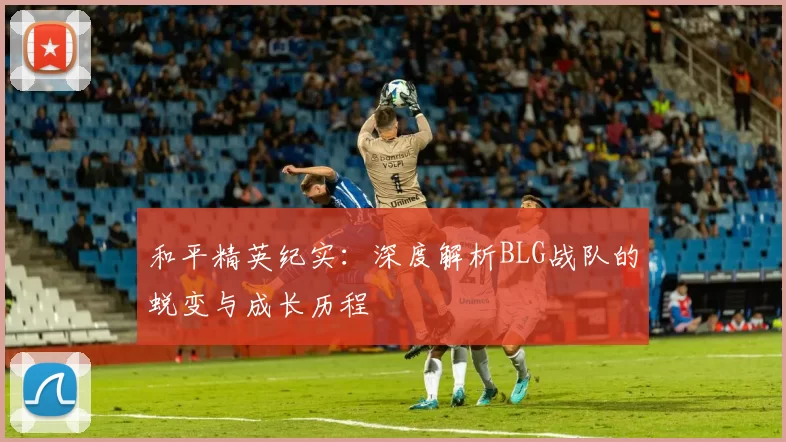 和平精英纪实：深度解析BLG战队的蜕变与成长历程