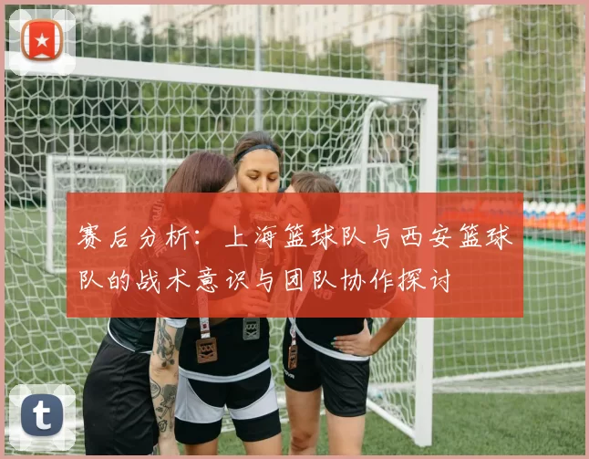 赛后分析：上海篮球队与西安篮球队的战术意识与团队协作探讨