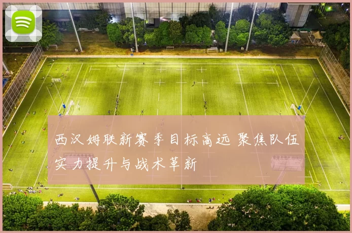 西汉姆联新赛季目标高远 聚焦队伍实力提升与战术革新