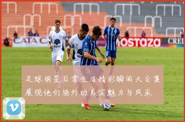 足球明星日常生活精彩瞬间大合集展现他们场外的真实魅力与风采