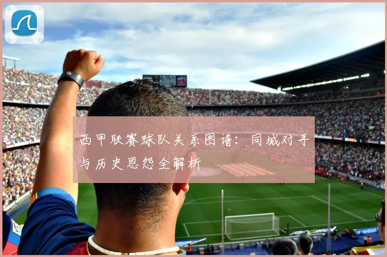 西甲联赛球队关系图谱：同城对手与历史恩怨全解析