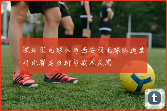 深圳羽毛球队与西安羽毛球队速度对比赛后分析与战术反思
