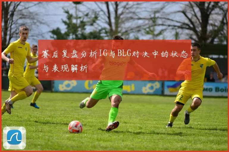 赛后复盘分析IG与BLG对决中的状态与表现解析