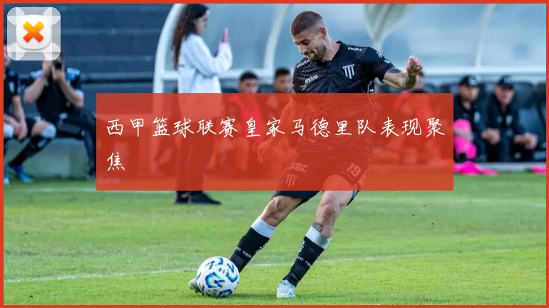 西甲篮球联赛皇家马德里队表现聚焦