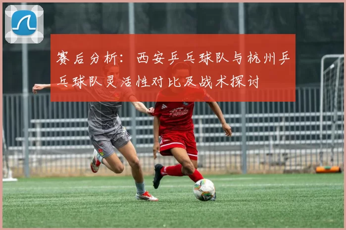 赛后分析：西安乒乓球队与杭州乒乓球队灵活性对比及战术探讨