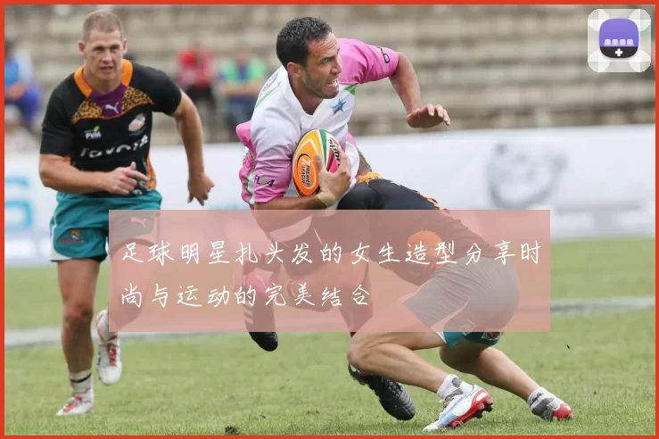 足球明星扎头发的女生造型分享时尚与运动的完美结合