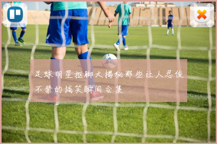 足球明星抠脚大揭秘那些让人忍俊不禁的搞笑瞬间合集