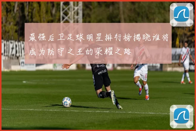 最强后卫足球明星排行榜揭晓谁将成为防守之王的荣耀之路