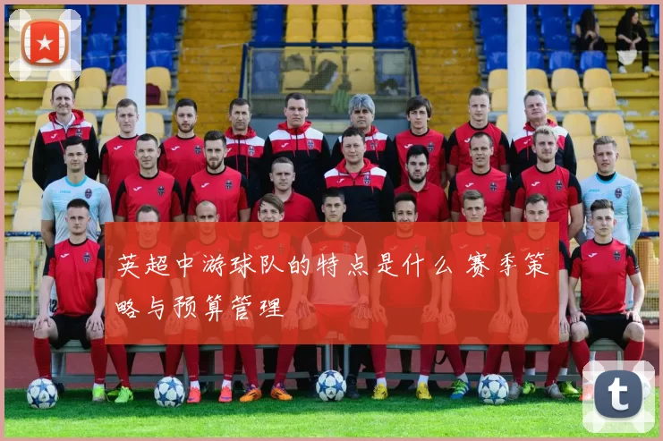 英超中游球队的特点是什么 赛季策略与预算管理