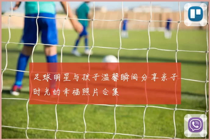 足球明星与孩子温馨瞬间分享亲子时光的幸福照片合集