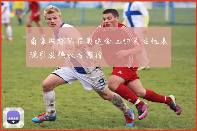 南京网球队在奥运会上的灵活性表现引发热议与期待