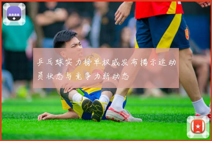 乒乓球实力榜单权威发布揭示运动员状态与竞争力新动态