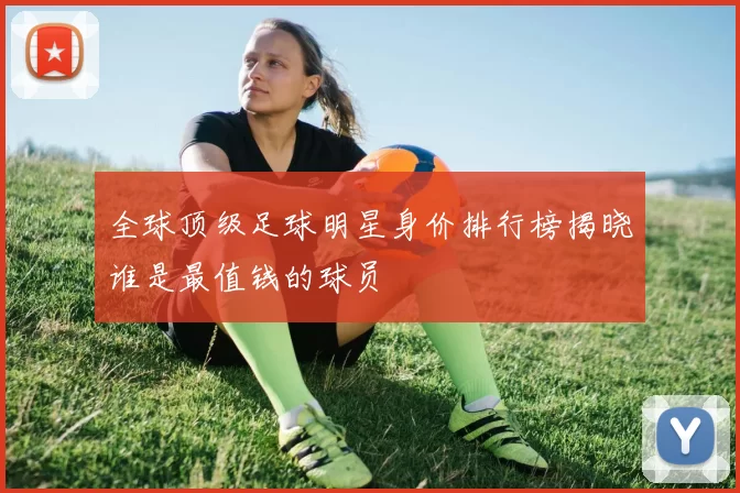 全球顶级足球明星身价排行榜揭晓谁是最值钱的球员