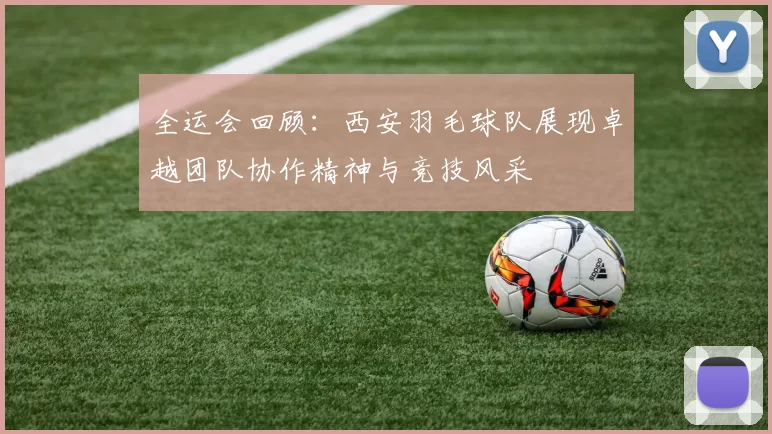 全运会回顾：西安羽毛球队展现卓越团队协作精神与竞技风采