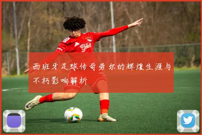 西班牙足球传奇劳尔的辉煌生涯与不朽影响解析