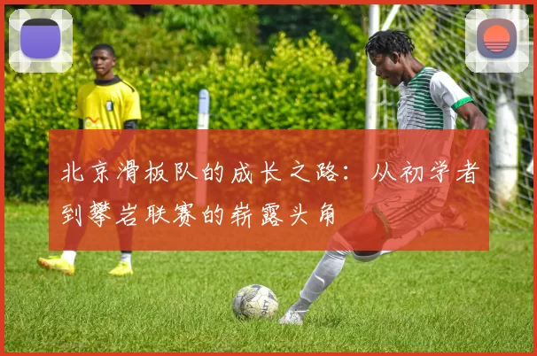 北京滑板队的成长之路：从初学者到攀岩联赛的崭露头角