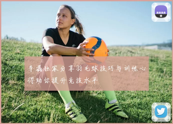 李磊独家分享羽毛球技巧与训练心得助你提升竞技水平