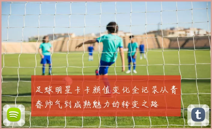 足球明星卡卡颜值变化全记录从青春帅气到成熟魅力的转变之路