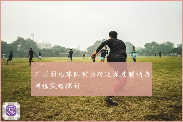 广州羽毛球队耐力对比深度解析与训练策略探讨