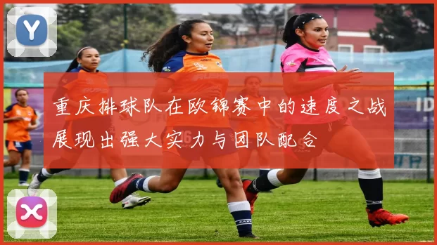 重庆排球队在欧锦赛中的速度之战展现出强大实力与团队配合