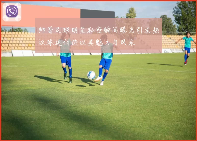 帅哥足球明星私密瞬间曝光引发热议球迷们热议其魅力与风采