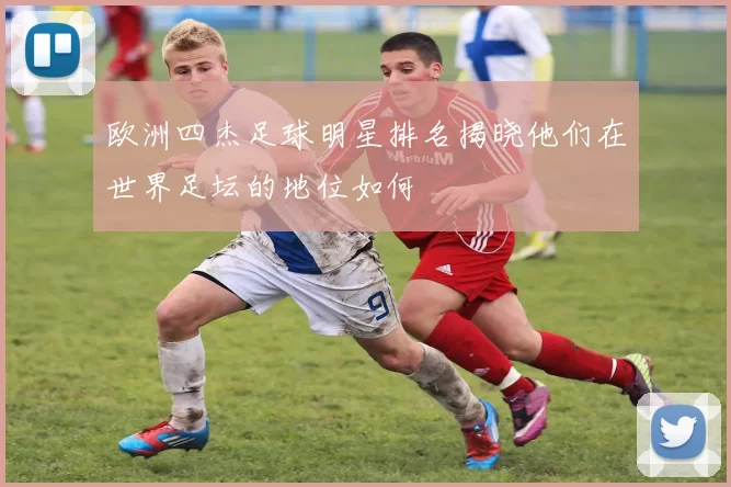 欧洲四杰足球明星排名揭晓他们在世界足坛的地位如何