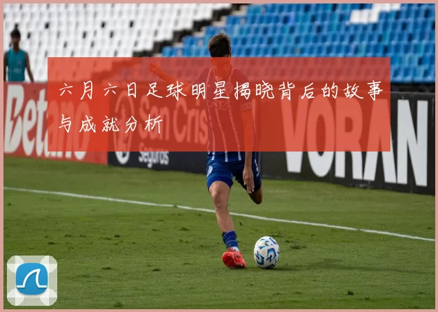 六月六日足球明星揭晓背后的故事与成就分析