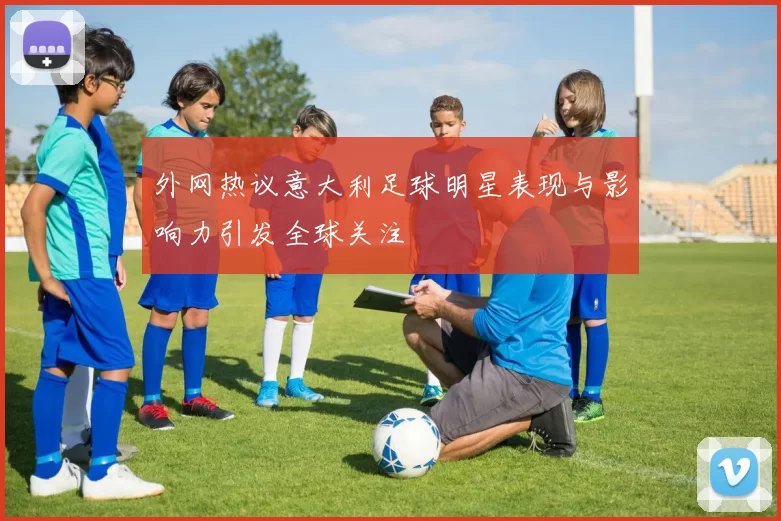 外网热议意大利足球明星表现与影响力引发全球关注