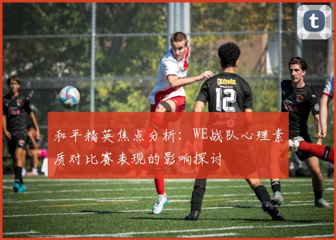 和平精英焦点分析：WE战队心理素质对比赛表现的影响探讨