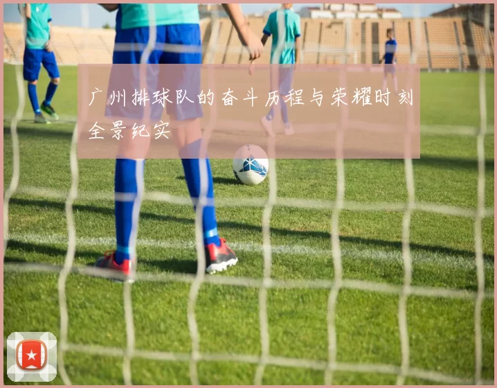 广州排球队的奋斗历程与荣耀时刻全景纪实