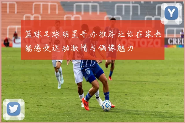 篮球足球明星手办推荐让你在家也能感受运动激情与偶像魅力