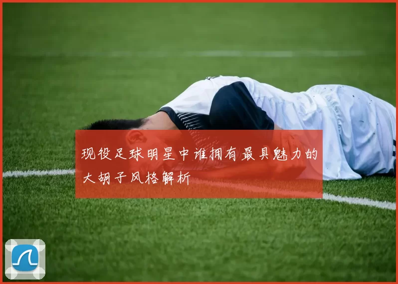 现役足球明星中谁拥有最具魅力的大胡子风格解析