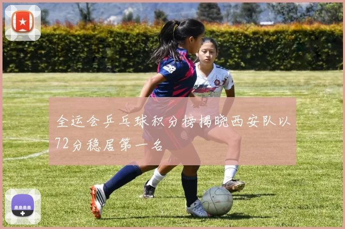 全运会乒乓球积分榜揭晓西安队以72分稳居第一名