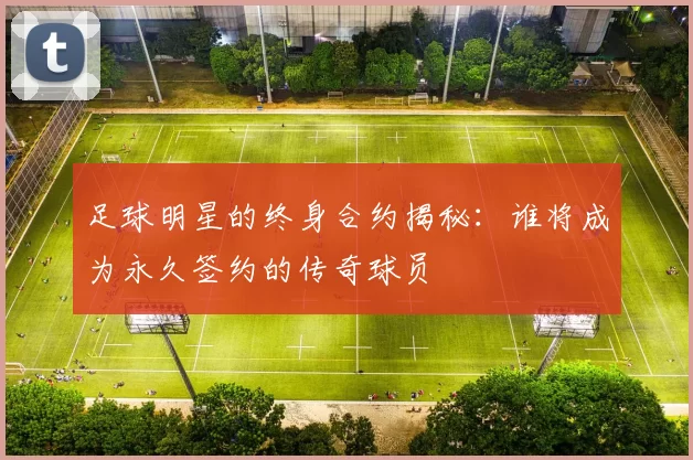 足球明星的终身合约揭秘：谁将成为永久签约的传奇球员