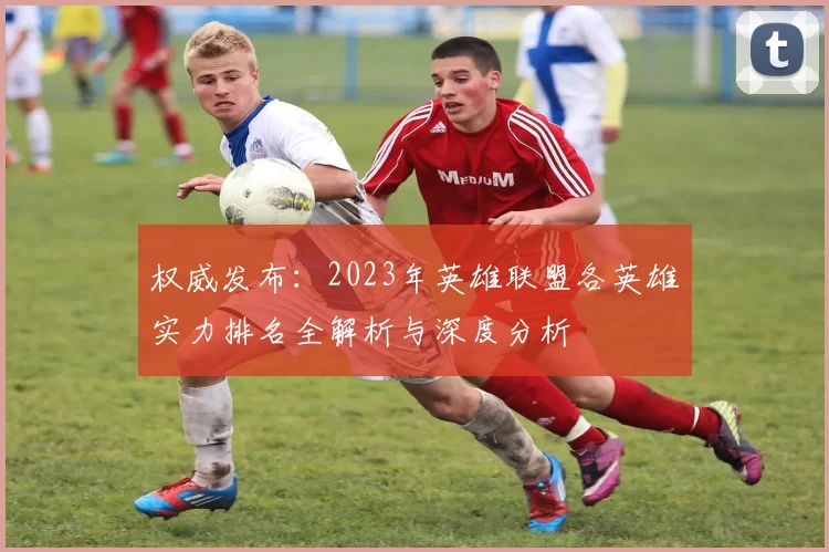 权威发布：2023年英雄联盟各英雄实力排名全解析与深度分析