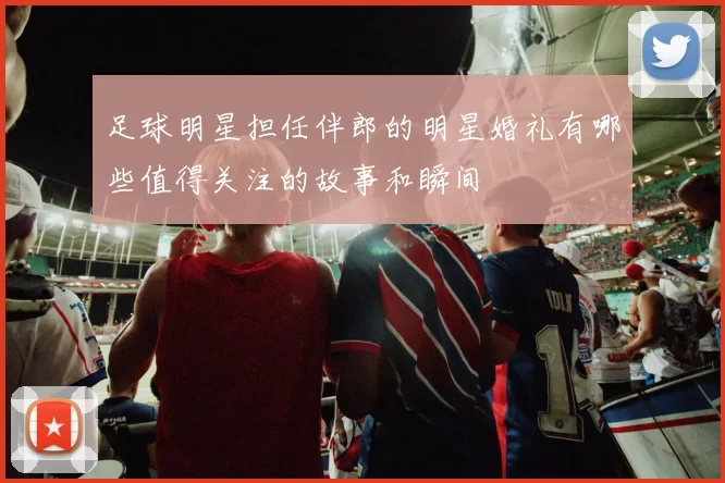 足球明星担任伴郎的明星婚礼有哪些值得关注的故事和瞬间