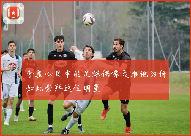 李晨心目中的足球偶像是谁他为何如此崇拜这位明星