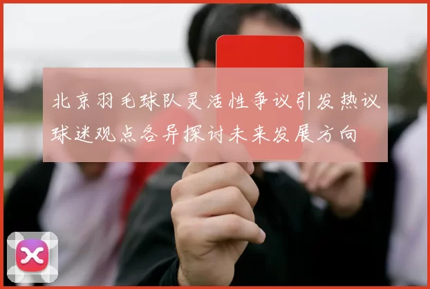 北京羽毛球队灵活性争议引发热议球迷观点各异探讨未来发展方向