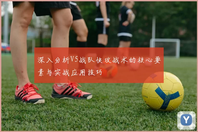 深入分析V5战队快攻战术的核心要素与实战应用技巧
