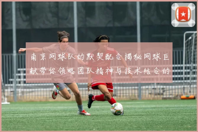 南京网球队的默契配合揭秘网球巨献带你领略团队精神与技术结合的魅力