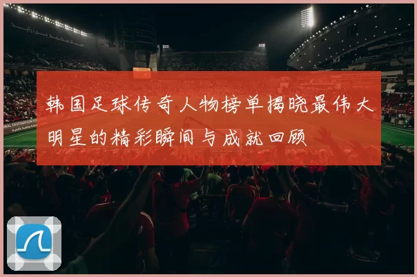 韩国足球传奇人物榜单揭晓最伟大明星的精彩瞬间与成就回顾