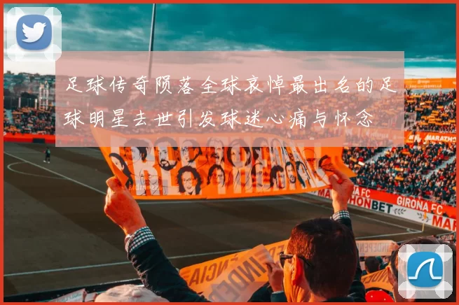 足球传奇陨落全球哀悼最出名的足球明星去世引发球迷心痛与怀念