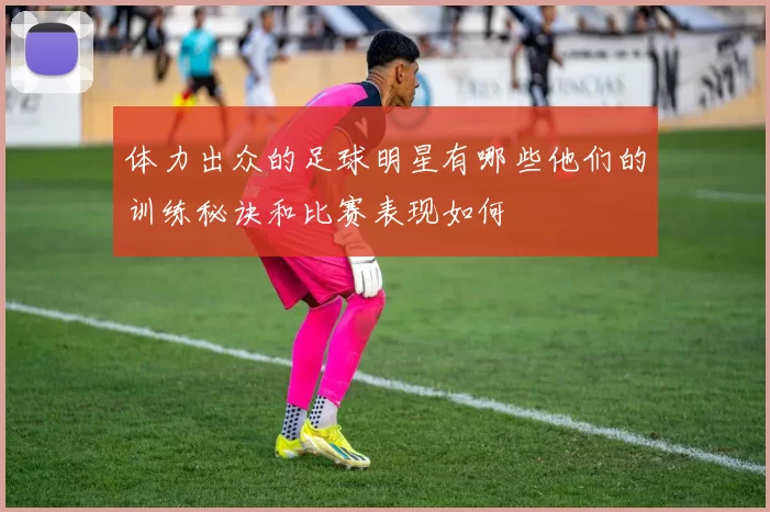 体力出众的足球明星有哪些他们的训练秘诀和比赛表现如何