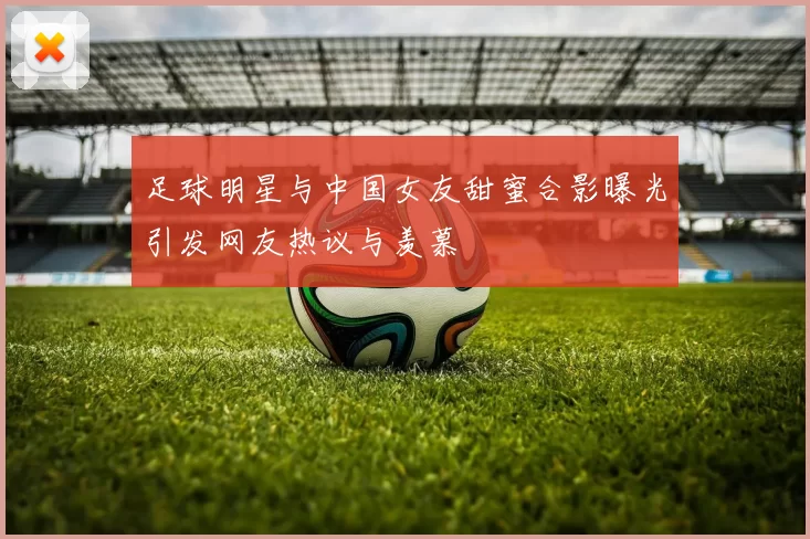 足球明星与中国女友甜蜜合影曝光引发网友热议与羡慕