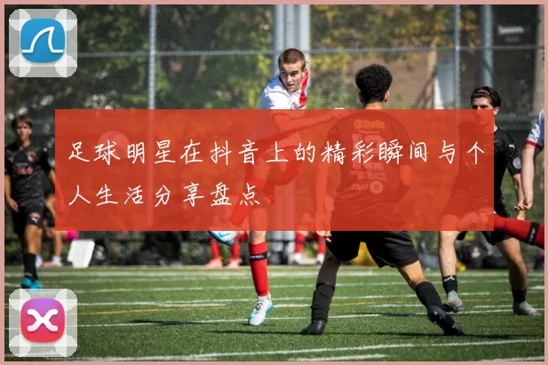 足球明星在抖音上的精彩瞬间与个人生活分享盘点