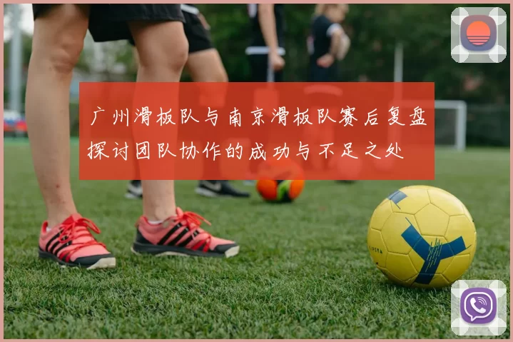 广州滑板队与南京滑板队赛后复盘探讨团队协作的成功与不足之处