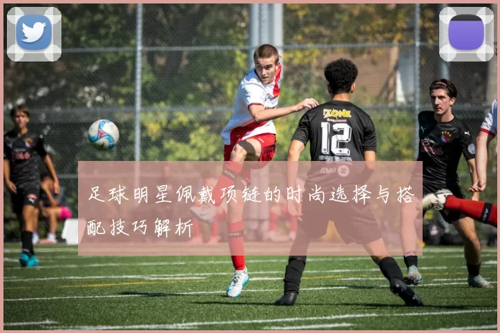 足球明星佩戴项链的时尚选择与搭配技巧解析