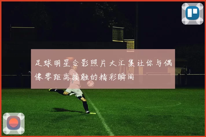 足球明星合影照片大汇集让你与偶像零距离接触的精彩瞬间