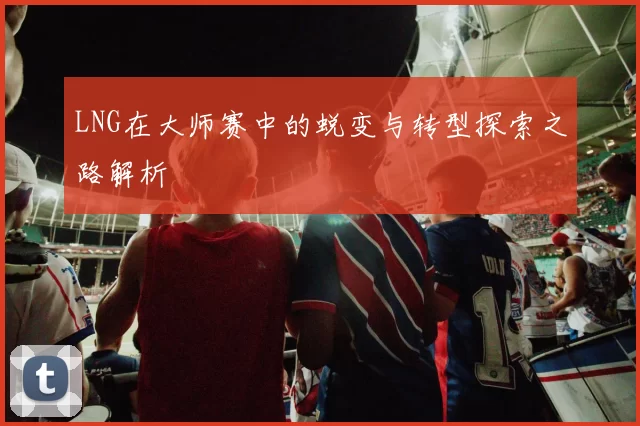 LNG在大师赛中的蜕变与转型探索之路解析