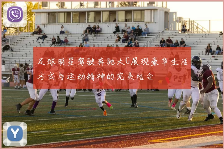 足球明星驾驶奔驰大G展现豪华生活方式与运动精神的完美结合